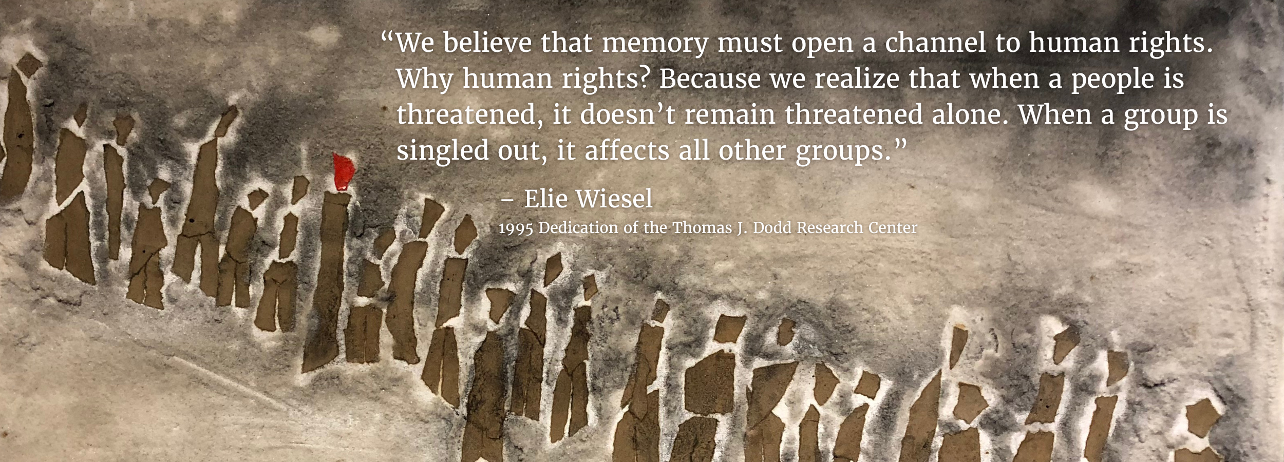 “We believe that that memory must open a channel to human rights. Why human rights? Because we realize that when a people is threatened, it doesn’t remain threatened alone. When a group is singled out, it affects all other groups.” – Elie Wiesel